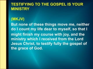 TESTIFYING TO THE GOSPEL IS YOUR
MINISTRY
(MKJV)
But none of these things move me, neither
do I count my life dear to myself, so that I
might finish my course with joy, and the
ministry which I received from the Lord
Jesus Christ, to testify fully the gospel of
the grace of God.
 