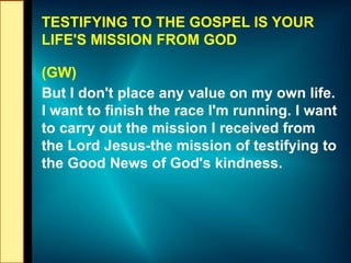 TESTIFYING TO THE GOSPEL IS YOUR
LIFE'S MISSION FROM GOD
(GW)
But I don't place any value on my own life.
I want to finish the race I'm running. I want
to carry out the mission I received from
the Lord Jesus-the mission of testifying to
the Good News of God's kindness.
 