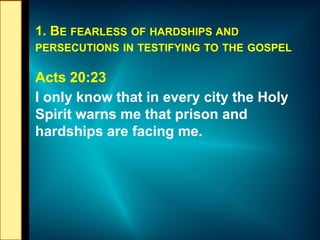 1. BE FEARLESS OF HARDSHIPS AND
PERSECUTIONS IN TESTIFYING TO THE GOSPEL
Acts 20:23
I only know that in every city the Holy
Spirit warns me that prison and
hardships are facing me.
 