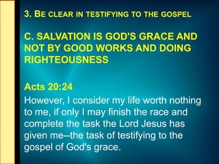 3. BE CLEAR IN TESTIFYING TO THE GOSPEL
C. SALVATION IS GOD'S GRACE AND
NOT BY GOOD WORKS AND DOING
RIGHTEOUSNESS
Acts 20:24
However, I consider my life worth nothing
to me, if only I may finish the race and
complete the task the Lord Jesus has
given me--the task of testifying to the
gospel of God's grace.
 