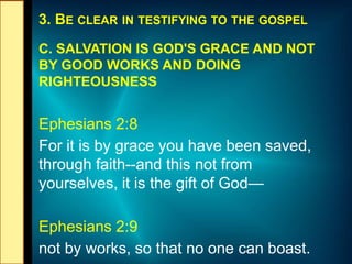 3. BE CLEAR IN TESTIFYING TO THE GOSPEL
C. SALVATION IS GOD'S GRACE AND NOT
BY GOOD WORKS AND DOING
RIGHTEOUSNESS
Ephesians 2:8
For it is by grace you have been saved,
through faith--and this not from
yourselves, it is the gift of God—
Ephesians 2:9
not by works, so that no one can boast.
 
