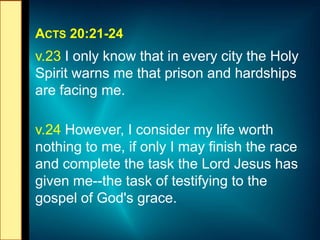 ACTS 20:21-24
v.23 I only know that in every city the Holy
Spirit warns me that prison and hardships
are facing me.
v.24 However, I consider my life worth
nothing to me, if only I may finish the race
and complete the task the Lord Jesus has
given me--the task of testifying to the
gospel of God's grace.
 