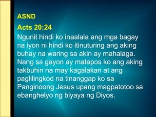 ASND
Acts 20:24
Ngunit hindi ko inaalala ang mga bagay
na iyon ni hindi ko itinuturing ang aking
buhay na waring sa akin ay mahalaga.
Nang sa gayon ay matapos ko ang aking
takbuhin na may kagalakan at ang
paglilingkod na tinanggap ko sa
Panginoong Jesus upang magpatotoo sa
ebanghelyo ng biyaya ng Diyos.
 