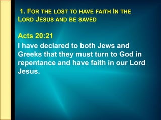 1. FOR THE LOST TO HAVE FAITH IN THE
LORD JESUS AND BE SAVED
Acts 20:21
I have declared to both Jews and
Greeks that they must turn to God in
repentance and have faith in our Lord
Jesus.
 