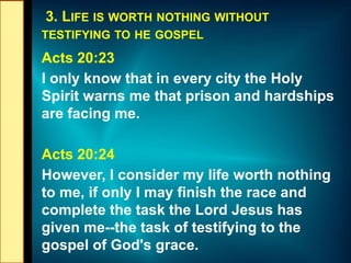 3. LIFE IS WORTH NOTHING WITHOUT
TESTIFYING TO HE GOSPEL
Acts 20:23
I only know that in every city the Holy
Spirit warns me that prison and hardships
are facing me.
Acts 20:24
However, I consider my life worth nothing
to me, if only I may finish the race and
complete the task the Lord Jesus has
given me--the task of testifying to the
gospel of God's grace.
 