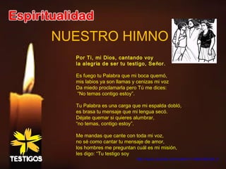 NUESTRO HIMNO
Por Ti, mi Dios, cantando voy
la alegría de ser tu testigo, Señor.
Es fuego tu Palabra que mi boca quemó,
mis labios ya son llamas y cenizas mi voz
Da miedo proclamarla pero Tú me dices:
“No temas contigo estoy”.
Tu Palabra es una carga que mi espalda dobló,
es brasa tu mensaje que mi lengua secó.
Déjate quemar si quieres alumbrar,
“no temas, contigo estoy”.
Me mandas que cante con toda mi voz,
no sé como cantar tu mensaje de amor,
los hombres me preguntan cuál es mi misión,
les digo: “Tu testigo soy
http://www.youtube.com/watch?v=c8avOeOaR_0
 