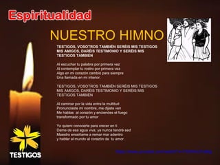 NUESTRO HIMNO
TESTIGOS, VOSOTROS TAMBIÉN SERÉIS MIS TESTIGOS
MIS AMIGOS, DARÉIS TESTIMONIO Y SERÉIS MIS
TESTIGOS TAMBIÉN
Al escuchar tu palabra por primera vez
Al contemplar tu rostro por primera vez
Algo en mi corazón cambió para siempre
Una llamada en mi interior.
TESTIGOS, VOSOTROS TAMBIÉN SERÉIS MIS TESTIGOS
MIS AMIGOS, DARÉIS TESTIMONIO Y SERÉIS MIS
TESTIGOS TAMBIÉN
Al caminar por la vida entre la multitud
Pronunciaste mi nombre, me dijiste ven
Me hablas al corazón y enciendes el fuego
transformado por tu amor
Yo quiero conocerte para crecer en ti
Dame de esa agua viva, ya nunca tendré sed
Maestro enséñame a remar mar adentro
y hablar al mundo al corazón de tu amor.
 
https://www.youtube.com/watch?v=TX0HmU1IeNg
 