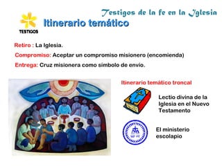 Testigos de la fe en la Iglesia
Itinerario temáticoItinerario temático
Lectio divina de la
Iglesia en el Nuevo
Testamento
El ministerio
escolapio
Itinerario temático troncal
Entrega: Cruz misionera como símbolo de envío.
Retiro : La Iglesia.
Compromiso: Aceptar un compromiso misionero (encomienda)
 