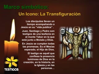 Un Icono: La TransfiguraciónUn Icono: La Transfiguración
Los discípulos llevan un
tiempo acompañando a
Jesús en su “vida publica” .
Juan, Santiago y Pedro son
testigos de una teofanía en
el monte Tabor en la que
está junto a Moisés y Elías.
En Jesús se cumplen todas
las promesas. Es el Mesías
esperado, el Hijo de Dios.
El testigo es aquél que
confiesa la presencia
luminosa de Dios en la
creación, en la historia, en
la Iglesia y en las
personas…
Marco simbólico:Marco simbólico:
 