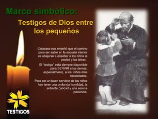 Testigos de Dios entreTestigos de Dios entre
los pequeñoslos pequeños
Calasanz nos enseñó que el camino
para ser sabio en la escuela interior
es abajarse a enseñar a los niños la
piedad y las letras.
El “testigo” está siempre disponible
para SERVIR a los demás;
especialmente, a los niños más
necesitados.
Para ser un buen servidor de los niños
hay tener una profunda humildad, la
ardiente caridad y una serena
paciencia.
Marco simbólico:Marco simbólico:
 
