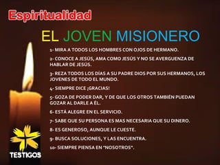 EL JOVEN MISIONERO
1- MIRA A TODOS LOS HOMBRES CON OJOS DE HERMANO.
2- CONOCE A JESÚS, AMA COMO JESÚS Y NO SE AVERGUENZA DE
HABLAR DE JESÚS.
3- REZA TODOS LOS DÍAS A SU PADRE DIOS POR SUS HERMANOS, LOS
JOVENES DE TODO EL MUNDO.
4- SIEMPRE DICE ¡GRACIAS!
5- GOZA DE PODER DAR, Y DE QUE LOS OTROS TAMBIÉN PUEDAN
GOZAR AL DARLE A ÉL.
6- ESTÁ ALEGRE EN EL SERVICIO.
7- SABE QUE SU PERSONA ES MAS NECESARIA QUE SU DINERO.
8- ES GENEROSO, AUNQUE LE CUESTE.
9- BUSCA SOLUCIONES, Y LAS ENCUENTRA.
10- SIEMPRE PIENSA EN "NOSOTROS“.
 