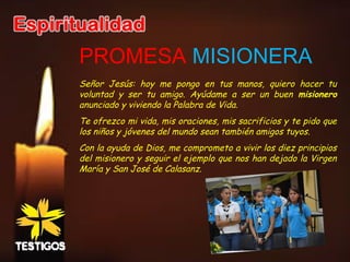 PROMESA MISIONERA
Señor Jesús: hoy me pongo en tus manos, quiero hacer tu
voluntad y ser tu amigo. Ayúdame a ser un buen misionero
anunciado y viviendo la Palabra de Vida.
Te ofrezco mi vida, mis oraciones, mis sacrificios y te pido que
los niños y jóvenes del mundo sean también amigos tuyos.
Con la ayuda de Dios, me comprometo a vivir los diez principios
del misionero y seguir el ejemplo que nos han dejado la Virgen
María y San José de Calasanz.
 
