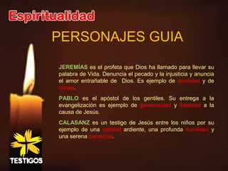 PERSONAJES GUIA
JEREMÍAS es el profeta que Dios ha llamado para llevar su
palabra de Vida. Denuncia el pecado y la injusticia y anuncia
el amor entrañable de Dios. Es ejemplo de docilidad y de
coraje.
PABLO es el apóstol de los gentiles. Su entrega a la
evangelización es ejemplo de generosidad y fidelidad a la
causa de Jesús.
CALASANZ es un testigo de Jesús entre los niños por su
ejemplo de una caridad ardiente, una profunda humildad y
una serena paciencia.
 