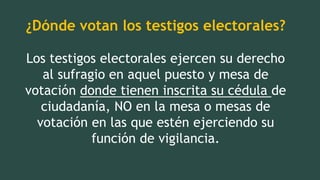 ¿Dónde votan los testigos electorales?
Los testigos electorales ejercen su derecho
al sufragio en aquel puesto y mesa de
votación donde tienen inscrita su cédula de
ciudadanía, NO en la mesa o mesas de
votación en las que estén ejerciendo su
función de vigilancia.
 