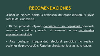 RECOMENDACIONES
- Portar de manera visible la credencial de testigo electoral y llevar
cédula de ciudadanía.
- Si se presenta alguna amenaza a su seguridad personal,
conservar la calma y acudir directamente a las autoridades
presentes en el sitio.
- Ante cualquier irregularidad electoral percibida no realizar
acciones de provocación. Reportar directamente a las autoridades.
 