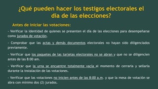 ¿Qué pueden hacer los testigos electorales el
día de las elecciones?
Antes de iniciar las votaciones:
- Verificar la identidad de quienes se presenten el día de las elecciones para desempeñarse
como jurados de votación.
- Comprobar que las actas y demás documentos electorales no hayan sido diligenciados
previamente.
- Verificar que los paquetes de las tarjetas electorales no se abran y que no se diligencien
antes de las 8:00 am.
- Verificar que la urna se encuentre totalmente vacía al momento de cerrarla y sellarla
durante la instalación de las votaciones.
- Verificar que las votaciones no inicien antes de las 8:00 a.m. y que la mesa de votación se
abra con mínimo dos (2) jurados.
 