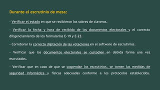Durante el escrutinio de mesa:
- Verificar el estado en que se recibieron los sobres de claveros.
- Verificar la fecha y hora de recibido de los documentos electorales y el correcto
diligenciamiento de los formularios E-19 y E-23.
- Corroborar la correcta digitación de las votaciones en el software de escrutinios.
- Verificar que los documentos electorales se custodien en debida forma una vez
escrutados.
- Verificar que en caso de que se suspendan los escrutinios, se tomen las medidas de
seguridad informática y físicas adecuadas conforme a los protocolos establecidos.
 