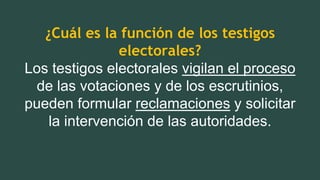 ¿Cuál es la función de los testigos
electorales?
Los testigos electorales vigilan el proceso
de las votaciones y de los escrutinios,
pueden formular reclamaciones y solicitar
la intervención de las autoridades.
 