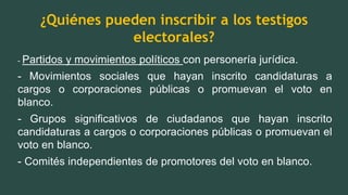 ¿Quiénes pueden inscribir a los testigos
electorales?
- Partidos y movimientos políticos con personería jurídica.
- Movimientos sociales que hayan inscrito candidaturas a
cargos o corporaciones públicas o promuevan el voto en
blanco.
- Grupos significativos de ciudadanos que hayan inscrito
candidaturas a cargos o corporaciones públicas o promuevan el
voto en blanco.
- Comités independientes de promotores del voto en blanco.
 