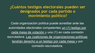 ¿Cuántos testigos electorales pueden ser
designados por cada partido o
movimiento político?
Cada organización política puede acreditar ante las
autoridades electorales competentes un (1) testigo por
cada mesa de votación y uno (1) en cada comisión
escrutadora. Las coaliciones de organizaciones políticas
tendrán derecho a un testigo por cada mesa y por
comisión escrutadora.
 