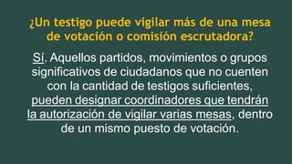 ¿Un testigo puede vigilar más de una mesa
de votación o comisión escrutadora?
Sí. Aquellos partidos, movimientos o grupos
significativos de ciudadanos que no cuenten
con la cantidad de testigos suficientes,
pueden designar coordinadores que tendrán
la autorización de vigilar varias mesas, dentro
de un mismo puesto de votación.
 