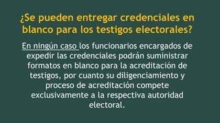¿Se pueden entregar credenciales en
blanco para los testigos electorales?
En ningún caso los funcionarios encargados de
expedir las credenciales podrán suministrar
formatos en blanco para la acreditación de
testigos, por cuanto su diligenciamiento y
proceso de acreditación compete
exclusivamente a la respectiva autoridad
electoral.
 