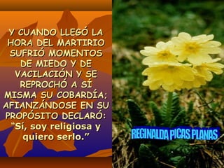 Y CUANDO LLEGÓ LAY CUANDO LLEGÓ LA
HORA DEL MARTIRIOHORA DEL MARTIRIO
SUFRIÓ MOMENTOSSUFRIÓ MOMENTOS
DE MIEDO Y DEDE MIEDO Y DE
VACILACIÓN Y SEVACILACIÓN Y SE
REPROCHÓ A SÍREPROCHÓ A SÍ
MISMA SU COBARDÍA;MISMA SU COBARDÍA;
AFIANZÁNDOSE EN SUAFIANZÁNDOSE EN SU
PROPÓSITO DECLARÓ:PROPÓSITO DECLARÓ:
““Sí, soy religiosa ySí, soy religiosa y
quiero serlo.”quiero serlo.”
 