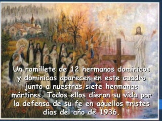 Un ramillete de 12 hermanos dominicosUn ramillete de 12 hermanos dominicos
y dominicas aparecen en este cuadroy dominicas aparecen en este cuadro
junto a nuestras siete hermanasjunto a nuestras siete hermanas
mártires. Todos ellos dieron su vida pormártires. Todos ellos dieron su vida por
la defensa de su fe enla defensa de su fe en aquellos tristesaquellos tristes
días del año de 1936.días del año de 1936.
 