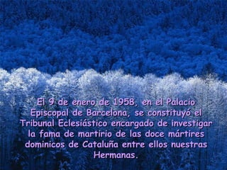 El 9 de enero de 1958, en el PalacioEl 9 de enero de 1958, en el Palacio
Episcopal de Barcelona, se constituyó elEpiscopal de Barcelona, se constituyó el
Tribunal Eclesiástico encargado de investigarTribunal Eclesiástico encargado de investigar
la fama de martirio de las doce mártiresla fama de martirio de las doce mártires
dominicos de Cataluña entre ellos nuestrasdominicos de Cataluña entre ellos nuestras
Hermanas.Hermanas.
 