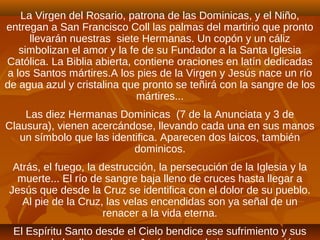 La Virgen del Rosario, patrona de las Dominicas, y el Niño,
entregan a San Francisco Coll las palmas del martirio que pronto
llevarán nuestras siete Hermanas. Un copón y un cáliz
simbolizan el amor y la fe de su Fundador a la Santa Iglesia
Católica. La Biblia abierta, contiene oraciones en latín dedicadas
a los Santos mártires.A los pies de la Virgen y Jesús nace un río
de agua azul y cristalina que pronto se teñirá con la sangre de los
mártires...
Las diez Hermanas Dominicas (7 de la Anunciata y 3 de
Clausura), vienen acercándose, llevando cada una en sus manos
un símbolo que las identifica. Aparecen dos laicos, también
dominicos.
Atrás, el fuego, la destrucción, la persecución de la Iglesia y la
muerte... El río de sangre baja lleno de cruces hasta llegar a
Jesús que desde la Cruz se identifica con el dolor de su pueblo.
Al pie de la Cruz, las velas encendidas son ya señal de un
renacer a la vida eterna.
El Espíritu Santo desde el Cielo bendice ese sufrimiento y sus
 