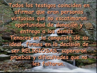 Todos los testigos coinciden enTodos los testigos coinciden en
afirmar que eran personasafirmar que eran personas
virtuosas que no escatimaronvirtuosas que no escatimaron
oportunidad de donación yoportunidad de donación y
entrega a los demás.entrega a los demás.
Tenaces en la conquista de suTenaces en la conquista de su
ideal, firmes en la decisión deideal, firmes en la decisión de
ser RELIGIOSAS, superaronser RELIGIOSAS, superaron
pruebas y dificultades que nopruebas y dificultades que no
les faltaron.les faltaron.
 