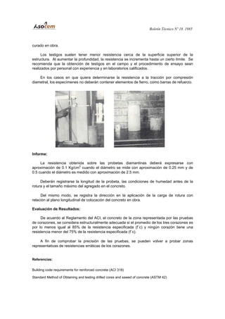 Boletín Técnico Nº 18. 1985
curado en obra.
Los testigos suelen tener menor resistencia cerca de la superficie superior de la
estructura. Al aumentar la profundidad, la resistencia se incrementa hasta un cierto límite. Se
recomienda que la obtención de testigos en el campo y el procedimiento de ensayo sean
realizados por personal con experiencia y en laboratorios calificados.
En los casos en que quiera determinarse la resistencia a la tracción por compresión
diametral, los especímenes no deberán contener elementos de fierro, como barras de refuerzo.
Informe:
La resistencia obtenida sobre las probetas diamantinas deberá expresarse con
aproximación de 0.1 Kg/cm2
cuando el diámetro se mide con aproximación de 0.25 mm y de
0.5 cuando el diámetro es medido con aproximación de 2.5 mm.
Deberán registrarse la longitud de la probeta, las condiciones de humedad antes de la
rotura y el tamaño máximo del agregado en el concreto.
Del mismo modo, se registra la dirección en la aplicación de la carga de rotura con
relación al plano longitudinal de colocación del concreto en obra.
Evaluación de Resultados:
De acuerdo al Reglamento del ACI, el concreto de la zona representada por las pruebas
de corazones, se considera estructuralmente adecuada si el promedio de los tres corazones es
por lo menos igual al 85% de la resistencia especificada (f´c) y ningún corazón tiene una
resistencia menor del 75% de la resistencia especificada (f´c).
A fin de comprobar la precisión de las pruebas, se pueden volver a probar zonas
representativas de resistencias erráticas de los corazones.
Referencias:
Building code requirements for reinforced concrete (ACI 318)
Standard Method of Obtaining and testing drilled cores and sawed of concrete (ASTM 42)
 