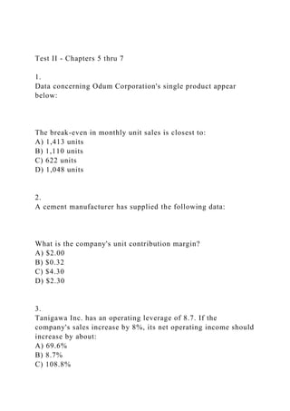 Test II - Chapters 5 thru 7
1.
Data concerning Odum Corporation's single product appear
below:
The break-even in monthly unit sales is closest to:
A) 1,413 units
B) 1,110 units
C) 622 units
D) 1,048 units
2.
A cement manufacturer has supplied the following data:
What is the company's unit contribution margin?
A) $2.00
B) $0.32
C) $4.30
D) $2.30
3.
Tanigawa Inc. has an operating leverage of 8.7. If the
company's sales increase by 8%, its net operating income should
increase by about:
A) 69.6%
B) 8.7%
C) 108.8%
 
