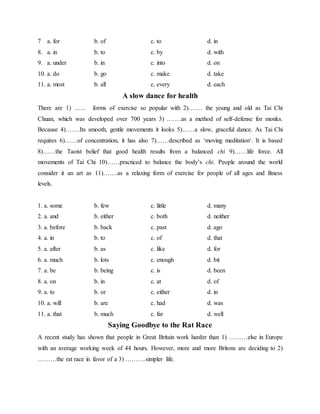 7 a. for b. of c. to d. in
8. a. in b. to c. by d. with
9. a. under b. in c. into d. on
10. a. do b. go c. make d. take
11. a. most b. all c. every d. each
A slow dance for health
There are 1) …… forms of exercise so popular with 2)……. the young and old as Tai Chi
Chuan, which was developed over 700 years 3) .……as a method of self-defense for monks.
Because 4)…….Its smooth, gentle movements it looks 5)……a slow, graceful dance. As Tai Chi
requires 6)……of concentration, it has also 7)……described as ‘moving meditation‘. It is based
8)……the Taoist belief that good health results from a balanced chi 9)……life force. All
movements of Tai Chi 10)……practiced to balance the body’s chi. People around the world
consider it an art as 11)…….as a relaxing form of exercise for people of all ages and fitness
levels.
1. a. some b. few c. little d. many
2. a. and b. either c. both d. neither
3. a. before b. back c. past d. ago
4. a. in b. to c. of d. that
5. a. after b. as c. like d. for
6. a. much b. lots c. enough d. bit
7. a. be b. being c. is d. been
8. a. on b. in c. at d. of
9. a. to b. or c. either d. in
10. a. will b. are c. had d. was
11. a. that b. much c. far d. well
Saying Goodbye to the Rat Race
A recent study has shown that people in Great Britain work harder than 1) ………else in Europe
with an average working week of 44 hours. However, more and more Britons are deciding to 2)
………the rat race in favor of a 3) ……….simpler life.
 