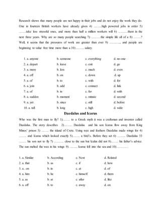 Research shows that many people are not happy in their jobs and do not enjoy the work they do.
One in fourteen British workers have already given 4) ……..high powered jobs in order 5)
…….take less stressful ones, and more than half a million workers will 6) ………them in the
next three years. Why are so many people searching 7) ………the simple life all of a 8) …….?
Well, it seems that the pressures of work are greater than ever 9) ………., and people are
beginning to value free time more than a 10) …….. salary.
1. a. anyone b. someone c. everything d. no-one
2. a. depart b. leave c. exit d. go
3. a. more b. less c. much d. even
4. a. off b. on c. down d. up
5. a. of b. to c. with d. for
6. a. join b. add c. connect d. link
7. a. of b. in c. for d. with
8. a. sudden b. moment c. minute d. second
9. a. yet b. since c. still d. before
10. a. tall b. long c. high d. wide
Daedalus and Icarus
Who was the first man to fly? 1)……. to a Greek myth it was a craftsman and inventor called
Daedalus. The story describes 2)…….. Daedalus and his son Icarus flew away from King
Minos’ prison 3) ……. the island of Crete. Using wax and feathers Daedalus made wings for 4)
……. and Icarus which looked exactly 5)……. a bird’s. Before they set 6) …….. Daedalus 33
……. his son not to fly 7) ……… close to the sun but Icalus did not 8)……. his father’s advice.
The sun melted the wax in his wings 9) …….. Icarus fell into the sea and 10) ……… .
1. a. Similar b. According c. Next d. Related
2. a. that b. as c. if d. how
3. a.. on b. in c. at d. of
4. a. him b. he c. himself d. them
5. a. as b. at c. after d. like
6. a. off b. to c. away d. on
 