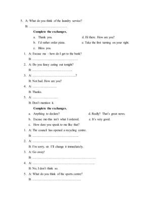 5. A: What do you think of the laundry service?
B: ………………………………
Complete the exchanges.
a. Thank you. d. Hi there. How are you?
b. I’d rather order pizza. e. Take the first turning on your right.
c. Bless you.
1. A: Excuse me – how do I get to the bank?
B: …………………………………….
2. A: Do you fancy eating out tonight?
B: ………………………………..
3. A: …………………………………..?
B: Not bad. How are you?
4. A: …………………..
B: Thanks.
5. A: ……………………
B: Don’t mention it.
Complete the exchanges.
a. Anything to declare? d. Really? That’s great news.
b. Excuse me-this isn’t what I ordered. e. It’s very good.
c. How dare you speak to me like that?
1. A: The council has opened a recycling centre.
B: ……………………………………..
2. A: ………………………………………
B: I’m sorry, sir. I’ll change it immediately.
3. A: Go away!
B: ……………………………………………………
4. A: …………………………………………………..
B: No, I don’t think so.
5. A: What do you think of the sports centre?
B: ……………………………………….
 