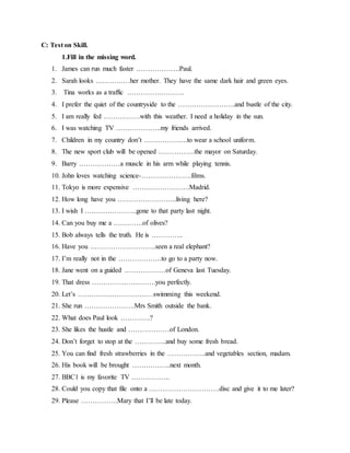C: Test on Skill.
1.Fill in the missing word.
1. James can run much faster ……………….Paul.
2. Sarah looks ……………her mother. They have the same dark hair and green eyes.
3. Tina works as a traffic …………………….
4. I prefer the quiet of the countryside to the …………………….and bustle of the city.
5. I am really fed …………….with this weather. I need a holiday in the sun.
6. I was watching TV ………………..my friends arrived.
7. Children in my country don’t ……………….to wear a school uniform.
8. The new sport club will be opened …………….the mayor on Saturday.
9. Barry ………………a muscle in his arm while playing tennis.
10. John loves watching science-………………….films.
11. Tokyo is more expensive …………………….Madrid.
12. How long have you ……………………..living here?
13. I wish I …………………..gone to that party last night.
14. Can you buy me a ………….of olives?
15. Bob always tells the truth. He is …………..
16. Have you ………………………..seen a real elephant?
17. I’m really not in the ……………….to go to a party now.
18. Jane went on a guided ………………of Geneva last Tuesday.
19. That dress ……………………….you perfectly.
20. Let’s ……………………………swimming this weekend.
21. She run ………………….Mrs Smith outside the bank.
22. What does Paul look ………….?
23. She likes the hustle and ………………of London.
24. Don’t forget to stop at the …………..and buy some fresh bread.
25. You can find fresh strawberries in the ……………..and vegetables section, madam.
26. His book will be brought ……………..next month.
27. BBC1 is my favorite TV ……………..
28. Could you copy that file onto a ………………………….disc and give it to me later?
29. Please …………….Mary that I’ll be late today.
 