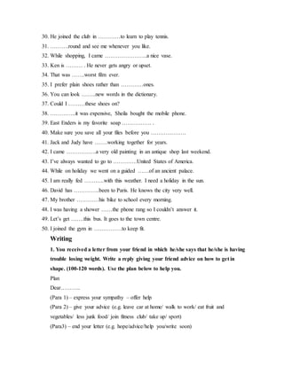 30. He joined the club in …………to learn to play tennis.
31. ……….round and see me whenever you like.
32. While shopping, I came …………………..a nice vase.
33. Ken is ……… . He never gets angry or upset.
34. That was …….worst film ever.
35. I prefer plain shoes rather than …………ones.
36. You can look ……..new words in the dictionary.
37. Could I ………these shoes on?
38. …………..it was expensive, Sheila bought the mobile phone.
39. East Enders is my favorite soap ……………. .
40. Make sure you save all your files before you ……………….
41. Jack and Judy have …….working together for years.
42. I came …………….a very old painting in an antique shop last weekend.
43. I’ve always wanted to go to ………….United States of America.
44. While on holiday we went on a guided ……of an ancient palace.
45. I am really fed ………..with this weather. I need a holiday in the sun.
46. David has …………..been to Paris. He knows the city very well.
47. My brother …………his bike to school every morning.
48. I was having a shower ……the phone rang so I couldn’t answer it.
49. Let’s get …….this bus. It goes to the town centre.
50. I joined the gym in ……………to keep fit.
Writing
1. You received a letter from your friend in which he/she says that he/she is having
trouble losing weight. Write a reply giving your friend advice on how to get in
shape. (100-120 words). Use the plan below to help you.
Plan
Dear………..
(Para 1) – express your sympathy – offer help
(Para 2) – give your advice (e.g. leave car at home/ walk to work/ eat fruit and
vegetables/ less junk food/ join fitness club/ take up/ sport)
(Para3) – end your letter (e.g. hope/advice/help you/write soon)
 