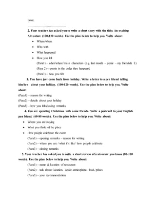 Love,
………………………………..
2. Your teacher has asked you to write a short story with the title: An exciting
Adventure (100-120 words). Use the plan below to help you. Write about:
 Where/when
 Who with
 What happened
 How you felt
(Para1) – when/where/main characters (e.g. last month – picnic – my friends& I )
(Para 2) – events in the order they happened
(Para3) – how you felt
3. You have just come back from holiday. Write a letter to a pen friend telling
him/her about your holiday. (100-120 words). Use the plan below to help you. Write
about:
(Para1) – reason for writing
(Para2) – details about your holiday
(Para3) – how you felt/closing remarks
4. You are spending Christmas with some friends. Write a postcard to your English
pen friend. (60-80 words). Use the plan below to help you. Write about:
 Where you are staying
 What you think of the place
 How people celebrate the event
(Para1) – opening remarks – reason for writing
(Para2) – where you are / what it’s like/ how people celebrate
(Para3) – closing remarks
5. Your teacher has askedyou to write a short review of restaurant you know (80-100
words). Use the plan below to help you. Write about:
(Para1) – name & location of restaurant
(Para2) – talk about: location, décor, atmosphere, food, prices
(Para3) – your recommendation
 