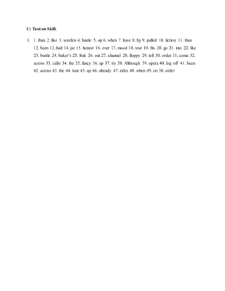 C: Test on Skill.
1. 1. than 2. like 3. warden 4. hustle 5. up 6. when 7. have 8. by 9. pulled 10. fiction 11. than
12. been 13. had 14. jar 15. honest 16. ever 17. mood 18. tour 19. fits 20. go 21. into 22. like
23. bustle 24. baker’s 25. fruit 26. out 27. channel 28. floppy 29. tell 30. order 31. come 32.
across 33. calm 34. the 35. fancy 36. up 37. try 38. Although 39. opera 40. log off 41. been
42. across 43. the 44. tour 45. up 46. already 47. rides 48. when 49. on 50. order
 