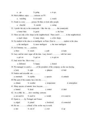 a. go b. going c. to go
30. Most children enjoy ……. cartoons on TV.
a. watching b. to watch c. watch
31. Frank is a very ……… person. He likes to look after people.
a. cheerful b. careful c. caring
32. I prefer the city to the countryside. I like the city ……… the countryside.
a. better than b. good c. the best
33. There are only a few shops in the neighborhood. There aren’t ……… in the neighborhood.
a. much shops b. many shops c. a few shops
34. No student in the class is as intelligent as Peter. Peter is ………… student in the class.
a. the intelligent b. more intelligent c. the most intelligent
35. At Christmas we…….crackers.
a. blow b. watch c. pull d. look
36. Lucy and her sister argue all the time. Lucy doesn’t ………… with her sister.
a. got on b. get on c. to get on
37. Judy never lies. She is very .……..
a. dishonest b. happy c. honest
38. We managed to catch a ……..of the president of the company as she was leaving.
a. look b. sight c. glimpse d. bird
39. Snakes and crocodile are……….. .
a. mammals b. reptiles c. species d. animals
40.This part of the country has a hot dry…….. .
a. climate b. weather c. temperature d. atmosphere
41. Many species of animals have become…….. .
a. hunted b. dead c. extinct d. died
42. As a child, he…….love watching cartoons.
a. am used to b. used to c. would d. is used to
43. Spain is……..by Portugal and France.
a. edged b. joined c. bordered d. connected
44. He ran………… a friend of his on his way to work.
a. into b. out of c. over d. up
 