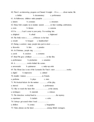 60. There’s an interesting program on Channel 4 tonight – It’s a ……. about marine life.
a. thriller b. documentary c. performance
61. At Halloween, children make pumpkin …………….. .
a. lantern b. costumes c. streamers
62. Many Irish couples try to include ancient ……….in their wedding celebrations.
a. roots b. themes c. customs
63.I’m ………I can’t come to your party. I’m working late.
a. delighted b. afraid c. frightened
64. The bride wore a ………..of flowers in her hair.
a. wreath b. bouquet c. handkerchief
65. During a carnival, many people take part in street …………..
a. fireworks b. fairs c. parades
66. At Christmas, people sing ………….
a. carols b. crackers c. costumes
67. Brad Pitt gave a brilliant ………………….. in that film.
a. performance b. production c. sensation
68. A ……………….works behind the scenes.
a. newsreader b. quizmaster c. make-up artist
69. The Mona Lisa is one of the Leonardo Da Vinci’s most ……………….works.
a. digital b. impressive c. cultural
70. Jennifer Aniston ……………………..in Friends.
a. performs b. plays c. stars
71. We booked tickets for the matinee ………….of the play.
a. interval b. circle c. performance
72. I like to watch the latest film …………………at the cinema.
a. techniques b. materials c. releases
73. The detectives worked hard to …………………………..the mystery.
a. experience b. include c. solve
74. I always get scared when I read ………………
a. thrillers b. comics c. biographies
75. Video phones are the latest …………………among British teenagers.
 