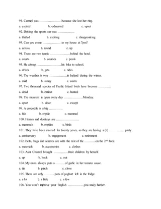 91. Carmel was …………………because she lost her ring.
a. excited b. exhausted c. upset
92. Driving the sports car was …………….
a. thrilled b. exciting c. disappointing
93. Can you come ………………to my house at 7pm?
a. across b. round c. up
94. There are two tennis ……………….behind the hotel.
a. courts b. courses c. pools
95. He always …………………..his bike to school.
a. drives b. gets c. rides
96. The weather is very ……………..in Ireland during the winter.
a. mild b. sunny c. warm
97. Two thousand species of Pacific Island birds have become …………
a. dead b. extinct c. hunted
98. The museum is open every day ………………Monday.
a. apart b. since c. except
99. A crocodile is a big ………….
a. fish b. reptile c. mammal
100. Horses and donkeys are ………………….
a. mammals b. reptiles c. birds
101. They have been married for twenty years, so they are having a (n) ……………party.
a. anniversary b. engagement c. retirement
102. Belts, bags and scarves are with the rest of the ………..on the 2nd floor.
a. materials b. accessories c. clothes
103. Aunt Chantel brought …………..three children by herself.
a. up b. back c. out
104. My mum always puts a ………of garlic in her tomato sause.
a. tin b. pinch c. clove
105. There are only ……….pots of yoghurt left in the fridge.
a. a lot b. a little c. a few
106. You won’t improve your English ……………you study harder.
 
