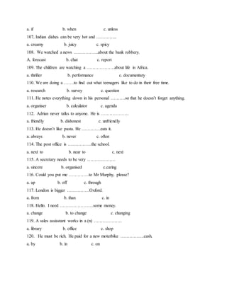 a. if b. when c. unless
107. Indian dishes can be very hot and …………..
a. creamy b. juicy c. spicy
108. We watched a news ……………..about the bank robbery.
A. forecast b. chat c. report
109. The children are watching a ……………….about life in Africa.
a. thriller b. performance c. documentary
110. We are doing a …….to find out what teenagers like to do in their free time.
a. research b. survey c. question
111. He notes everything down in his personal ……….so that he doesn’t forget anything.
a. organiser b. calculator c. agenda
112. Adrian never talks to anyone. He is ……………….
a. friendly b. dishonest c. unfriendly
113. He doesn’t like pasta. He ………….eats it.
a. always b. never c. often
114. The post office is …………….the school.
a. next to b. near to c. next
115. A secretary needs to be very ……………….
a. sincere b. organised c.caring
116. Could you put me …………..to Mr Murphy, please?
a. up b. off c. through
117. London is bigger ……………Oxford.
a. from b. than c. in
118. Hello. I need …………………..some money.
a. change b. to change c. changing
119. A sales assisstant works in a (n) ……………….
a. library b. office c. shop
120. He must be rich. He paid for a new moterbike …………….cash.
a. by b. in c. on
 