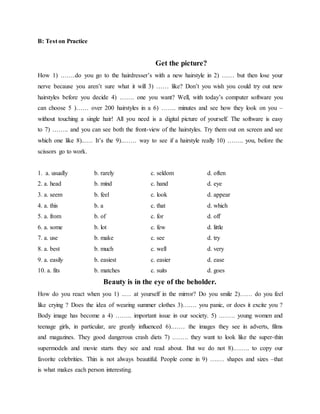 B: Test on Practice
Get the picture?
How 1) .……do you go to the hairdresser’s with a new hairstyle in 2) …… but then lose your
nerve because you aren’t sure what it will 3) …… like? Don’t you wish you could try out new
hairstyles before you decide 4) ……. one you want? Well, with today’s computer software you
can choose 5 )…… over 200 hairstyles in a 6) ……. minutes and see how they look on you –
without touching a single hair! All you need is a digital picture of yourself. The software is easy
to 7) …….. and you can see both the front-view of the hairstyles. Try them out on screen and see
which one like 8)..…. It’s the 9)..…… way to see if a hairstyle really 10) …….. you, before the
scissors go to work.
1. a. usually b. rarely c. seldom d. often
2. a. head b. mind c. hand d. eye
3. a. seem b. feel c. look d. appear
4. a. this b. a c. that d. which
5. a. from b. of c. for d. off
6. a. some b. lot c. few d. little
7. a. use b. make c. see d. try
8. a. best b. much c. well d. very
9. a. easily b. easiest c. easier d. ease
10. a. fits b. matches c. suits d. goes
Beauty is in the eye of the beholder.
How do you react when you 1) ..… at yourself in the mirror? Do you smile 2)…… do you feel
like crying ? Does the idea of wearing summer clothes 3)….… you panic, or does it excite you ?
Body image has become a 4) …….. important issue in our society. 5) .……. young women and
teenage girls, in particular, are greatly influenced 6).…… the images they see in adverts, films
and magazines. They good dangerous crash diets 7) .……. they want to look like the super-thin
supermodels and movie starts they see and read about. But we do not 8).……. to copy our
favorite celebrities. Thin is not always beautiful. People come in 9) ….… shapes and sizes –that
is what makes each person interesting.
 