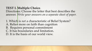 TEST I. Multiple Choice.
Directions: Choose the letter that best describes the
answer. Write your answers on a separate sheet of paper.
1. Which is not a characteristic of Belief System?
A. Relies more on faith than cognition
B. Requires personal commitment
C. It has boundaries and limitation.
D. It is the basis of our world view.
 