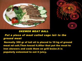 SKEWER MEAT BALL
Put a piece of meat called cage lair to the
ground meat
Normally 300 gr of tail oil is placed to 10 kg of ground
meat nd salt.Then knead it.After that put the meat to
iron skewers and cook them on grill brzier.It is
popularly esteemed to eat it juicy.
 