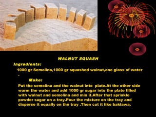 WALNUT SQUASH
Ingredients:
1000 gr Semolina,1000 gr squashed walnut,one glass of water
.
Make:
Put the semolina and the walnut into plate.At the other side
warm the water and add 1000 gr sugar into the plate filled
with walnut and semolina and mix it.After that sprinkle
powder sugar on a tray.Pour the mixture on the tray and
disperse it equally on the tray .Then cut it like baklawa.
 