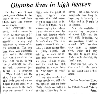 Olumba lives in high heaven 
In the n~e of our Africa Wai the point of selves. That Jesus, whom 
Lord Jesus Christ, in tht focus. Ni geri a Va) everybody has long 00 
blood of our Lord Jesus pain te d blue with some expecting. is-already In 
Chist, now and forever bright shining stars 00 it. Africa and in 11 ~ Ii a to 
more, Amen. There and then, I heard be specific. 
~ OCTOBER 13, a voice saying that where After the revelatioo, I 
1986, I had a dream be~ I saw the stars was the regained my compo;ure 
tween 12 mi dnight and I rn os thigh he aven which at about 130 am. bu t 
am. In th a t dream, I f oun d incidentally wa:; the Holy with mild headache. At 
mysel f 00 a ve ry hi gh Fa ther's abode. The voice this junc ture, I wish to 
moun tain by me ans of as~ further warned that no remind BCS membeIS 
tral projecti 00. The wea­other 
c~ ature except Him­ooce 
agaTn, to obse IVe 
the r the re was extremely self (Holy Father), - the every watch and pray 
c(1 Id an d at the eas te m shining stars, even the an­day 
an d to desist from 
part was a small but ra· gels dare not move near toytng wi th the Holy Fa­ther 
dull mom. It was the place. It also reitera­ther's 
n arne. 
pretty difficult for ooe ted the need for BCS May His will alone be 
to look downward just members to always obscr" manifested In the name 
I:x;cause of its steepness. ve Wednesday as watch of our Lord Jesus Christ, 
When I looked up, the and pray day. Amen. 
sky, I saw the heaven's I t was als 0 reve ale d tha t 
gate wide open with some tt1(>se people who still hold Brather Emmanuel Sanni 
bri ght shining stars. Wi th­the 
opinion that the Holy GUSBU 
in s orne secon ds, the world Father dwells on earth are c/a Sakata Bethel, Sokata 
map was shown to me and ce rtainly deceiving them- StB. te. 
~a.....~........~""""""""""~""""""",,,,__--__" 
 