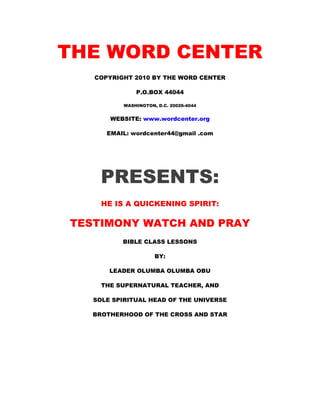 THE WORD CENTER 
COPYRIGHT 2010 BY THE WORD CENTER 
P.O.BOX 44044 
WASHINGTON, D.C. 20026-4044 
WEBSITE: www.wordcenter.org 
EMAIL: wordcenter44@gmail .com 
PRESENTS: 
HE IS A QUICKENING SPIRIT: 
TESTIMONY WATCH AND PRAY 
BIBLE CLASS LESSONS 
BY: 
LEADER OLUMBA OLUMBA OBU 
THE SUPERNATURAL TEACHER, AND 
SOLE SPIRITUAL HEAD OF THE UNIVERSE 
BROTHERHOOD OF THE CROSS AND STAR 
 
